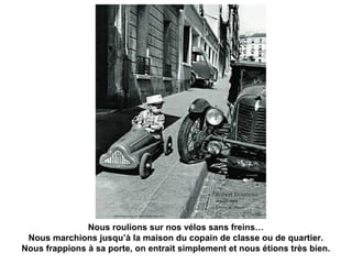 Nous roulions sur nos vélos sans freins… 
Nous marchions jusqu’à la maison du copain de classe ou de quartier. 
Nous frappions à sa porte, on entrait simplement et nous étions très bien. 
 