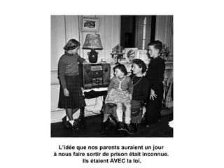 L’idée que nos parents auraient un jour 
à nous faire sortir de prison était inconnue. 
Ils étaient AVEC la loi. 
 