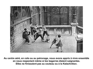 Au centre aéré, en colo ou au patronage, nous avons appris à vivre ensemble 
en nous respectant même si les bagarres étaient saignantes. 
Elles ne finissaient pas au couteau ou à la Kalachnikov. 
 