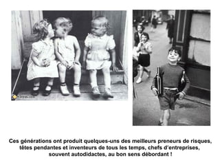 Ces générations ont produit quelques-uns des meilleurs preneurs de risques, 
têtes pendantes et inventeurs de tous les temps, chefs d’entreprises, 
souvent autodidactes, au bon sens débordant ! 
 