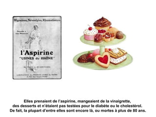 Elles prenaient de l’aspirine, mangeaient de la vinaigrette, 
des desserts et n’étaient pas testées pour le diabète ou le cholestérol. 
De fait, la plupart d’entre elles sont encore là, ou mortes à plus de 80 ans. 
 