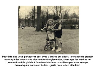 Peut-être que vous partagerez ceci avec d’autres qui ont eu la chance de grandir 
avant que les avocats ne viennent tout réglementer, avant que les médias ne 
prennent tant de plaisir à faire trembler les chaumières par leurs scoops 
dramatiques, sans certitudes… juste pour le fun et le fric ! 
 