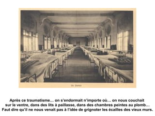 Après ce traumatisme… on s’endormait n’importe où… on nous couchait 
sur le ventre, dans des lits à paillasse, dans des chambres peintes au plomb… 
Faut dire qu’il ne nous venait pas à l’idée de grignoter les écailles des vieux murs. 
 