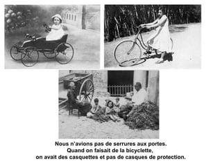 Nous n’avions pas de serrures aux portes. 
Quand on faisait de la bicyclette, 
on avait des casquettes et pas de casques de protection. 
 
