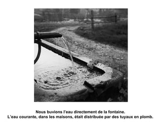 Nous buvions l’eau directement de la fontaine. 
L’eau courante, dans les maisons, était distribuée par des tuyaux en plomb. 
 