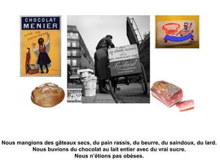 Nous mangions des gâteaux secs, du pain rassis, du beurre, du saindoux, du lard. 
Nous buvions du chocolat au lait entier avec du vrai sucre. 
Nous n’étions pas obèses. 
 