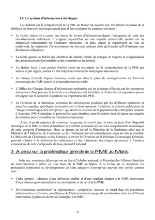 1.5. Un système d’information à développer
La visibilité sur le comportement de la PME au Maroc est, aujourd’hui, très limitée en raison de la
faiblesse du dispositif statistique actuel dont il faut souligner les carences suivantes :
•

Le fichier industriel a connu une baisse de niveau d’information depuis l’abrogation du code des
investissements industriels. Il s’appuie aujourd’hui sur une enquête semestrielle portant sur un
échantillon représentatif de l’industrie marocaine. De plus, depuis la suppression du visa de
conformité, les intentions d'investissement ne sont pas connues alors qu'il aurait suffi d'instaurer une
déclaration obligatoire.

•

La faible qualité du fichier des chambres de métiers résulte du manque de moyens et d’organisation
des associations professionnelles et des coopératives en général.

•

Un fichier fiscal d’une grande fiabilité aurait pu renseigner sur le comportement de la PME par
secteur et par région, surtout s'il fait l'objet des traitements analytiques nécessaires.

•

La Banque Centrale dispose beaucoup moins que dans le passé de renseignements sur l’activité
économique des PME depuis le désencadrement du crédit.

•

L’Office des Changes dispose d’informations pertinentes sur les échanges effectués par les entreprises
marocaines. Pour peu que la taille de ces entreprises soit identifiée, le fichier de cet organisme pourra
renseigner sur le caractère exportateur ou importateur des PME.

•

La Direction de la Statistique centralise les informations produites par les différents opérateurs et
mène les enquêtes spécifiques demandées par le Gouvernement. Toutefois, la dernière publication de
"images économiques des entreprises " qui donne la structure de la population des entreprises remonte
à l'exercice 1995. Cependant, et pour pallier cette situation, cette Direction vient de lancer une enquête
de structure pour l’ensemble de l’économie marocaine.

Ainsi, il paraît opportun de constituer un groupe de travail pour la mise en place d’un dispositif
statistique de la PME a même d’améliorer la visibilité nécessaire au suivi du comportement économique
de cette catégorie d’entreprises. Dans ce groupe de travail la Direction de la Statistique ainsi que le
Ministère de l’Industrie, du Commerce, et de l’Artisanat devront naturellement jouer un rôle primordial.
Le Ministère de l’Economie et des Finances, à travers la Direction de la Politique Economique Générale,
pourrait s’atteler à la définition les indicateurs et des traitements statistiques nécessaires à l’analyse
économique de cette composante du tissu productif national.

2- Aperçu sur la problématique générale de la PME au Maroc
Suite aux nombreux débats qui ont eu lieu à l’échelon national, le Ministère des Affaires Générales
du Gouvernement a publié un livre blanc de la PME au Maroc. A la lecture de ce document, les
principales contraintes au développement de cette catégorie d’entreprises peuvent être sériées comme
suit :
•

Cadre général : absence d’une définition unifiée et d’une stratégie adaptée à la PME, inexistence
d’une instance gouvernementale de coordination et de suivi de la PME.

•

Environnement administratif et réglementaire : complexité, lourdeur et retard dans les procédures
administratives et fiscales, insuffisance de l’information et manque de coordination entre les différents
intervenants, législation du travail inadaptée à la PME, ...

10

 