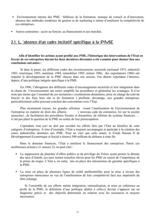 •

•

Environnement interne des PME : faiblesse de la formation, manque de conseil et d’innovation,
absence des méthodes modernes de gestion et de marketing à même d’améliorer la compétitivité de
ces entreprises.
Autres contraintes : accès au foncier, au financement et aux marchés.

2.1. L’absence d’un cadre incitatif spécifique à la PME
Afin d’identifier les actions ayant profité aux PME, l’historique des interventions de l’Etat en
faveur de ces entreprises durant les deux dernières décennies a été examiné pour donner lieu aux
conclusions suivantes :
Si dans le passé, les différents codes des investissements sectoriels (artisanal 1973, industriel
1983, touristique 1983, maritime 1984, immobilier 1985, minier 1986, des exportateurs 1986) ont
impulsé le développement de la PME chacun dans son secteur, l'on dénote cependant l’absence,
depuis, d’une politique intégrée spécifique à la PME.
En 1996, l’abrogation des différents codes d’encouragement sectoriels et leur intégration dans
la charte de l’investissement ont certes simplifié les procédures et généralisé les avantages. Il n’en
reste pas moins que l’essentiel de ces incitations ( exonérations douanières, prise en charge du coût du
foncier et des frais hors site et de formation ) profitent, davantage, aux grandes entreprises,
particulièrement celles pouvant conclure des conventions avec l’Etat.
Plus récemment encore, les grandes réformes visant l’amélioration de l'environnement de
l'entreprise en matière de droit des affaires
( nouveau code du commerce, loi sur la société
anonyme) , de facilitation des procédures fiscales et douanières, de réforme du système financier, …
n’ont pas placé la question de la PME au centre de leur préoccupation.
Cependant, tout ceci ne doit pas occulter les efforts faits par l’Etat au bénéfice de cette
catégorie d’entreprises. A titre d’exemple, l’Etat a toujours accompagné et participé à la création des
zones industrielles destinées aux PME. Pour ne citer que cette année, le Fonds Hassan II de
Développement Economique et Social a réservé 500 millions de dirhams à cette fin.
Dans le domaine financier, l’Etat a amélioré le financement des entreprises. Parmi ces
nombreuses actions ( cf. annexe 2), on peut citer :
•

La suppression du plancher d’effets publics et du privilège du Trésor ayant permis la détente
des taux d’intérêt, ces taux restant toutefois élevés pour les PME en raison de l’importance de
la prime du risque. L’Etat a, en outre, mis en place des mécanismes de garantie spécifiques à
la PME.

•

La mise en place de plusieurs lignes de crédit préférentielles pour la mise à niveau des
entreprises marocaines en vue de l’amélioration de leur compétitivité face aux impératifs du
libre échange.
Si l’ensemble de ces efforts mérite intégration, rationalisation, et mise en cohérence au
profit de la PME, la définition d’une politique dédiée à celle-ci devrait s’appuyer sur un
diagnostic précis et des objectifs déterminés en relation avec les ressources et moyens
nécessaires.

11

 
