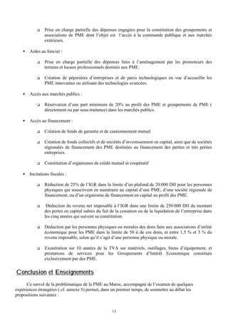 q

•

Prise en charge partielle des dépenses engagées pour la constitution des groupements et
associations de PME dont l’objet est l’accès à la commande publique et aux marchés
extérieurs.

Aides au foncier :
q

q

•

Prise en charge partielle des dépenses liées à l’aménagement par les promoteurs des
terrains et locaux professionnels destinés aux PME.
Création de pépinières d’entreprises et de parcs technologiques en vue d’accueillir les
PME innovantes ou utilisant des technologies avancées.

Accès aux marchés publics :
q

•

Réservation d’une part minimum de 20% au profit des PME et groupements de PME (
directement ou par sous-traitance) dans les marchés publics.

Accès au financement :
q
q

Création de fonds collectifs et de sociétés d’investissement en capital, ainsi que de sociétés
régionales de financement des PME destinées au financement des petites et très petites
entreprises.

q

•

Création de fonds de garantie et de cautionnement mutuel

Constitution d’organismes de crédit mutuel et coopératif

Incitations fiscales :
q

Réduction de 25% de l’IGR dans la limite d’un plafond de 20.000 DH pour les personnes
physiques qui souscrivent en numéraire au capital d’une PME, d’une société régionale de
financement, ou d’un organisme de financement en capital au profit des PME.

q

Déduction du revenu net imposable à l’IGR dans une limite de 250.000 DH du montant
des pertes en capital subies du fait de la cessation ou de la liquidation de l’entreprise dans
les cinq années qui suivent sa constitution.

q

Déduction par les personnes physiques ou morales des dons faits aux associations d’utilité
économique pour les PME dans la limite de 50 ù de ces dons, et entre 1,5 % et 3 % du
revenu imposable, selon qu’il s’agit d’une personne physique ou morale.

q

Exonération sur 10 années de la TVA sur matériels, outillages, biens d’équipement, et
prestations de services pour les Groupements d’Intérêt Economique constitués
exclusivement par des PME.

Conclusion et Enseignements
Ce survol de la problématique de la PME au Maroc, accompagné de l’examen de quelques
expériences étrangères ( cf. annexe 5) permet, dans un premier temps, de soumettre au débat les
propositions suivantes :

13

 