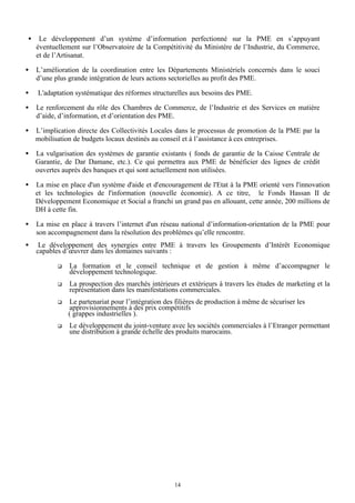 •

Le développement d’un système d’information perfectionné sur la PME en s’appuyant
éventuellement sur l’Observatoire de la Compétitivité du Ministère de l’Industrie, du Commerce,
et de l’Artisanat.

•

L’amélioration de la coordination entre les Départements Ministériels concernés dans le souci
d’une plus grande intégration de leurs actions sectorielles au profit des PME.

•

L'adaptation systématique des réformes structurelles aux besoins des PME.

•

Le renforcement du rôle des Chambres de Commerce, de l’Industrie et des Services en matière
d’aide, d’information, et d’orientation des PME.

•

L’implication directe des Collectivités Locales dans le processus de promotion de la PME par la
mobilisation de budgets locaux destinés au conseil et à l’assistance à ces entreprises.

•

La vulgarisation des systèmes de garantie existants ( fonds de garantie de la Caisse Centrale de
Garantie, de Dar Damane, etc.). Ce qui permettra aux PME de bénéficier des lignes de crédit
ouvertes auprès des banques et qui sont actuellement non utilisées.

•

La mise en place d'un système d'aide et d'encouragement de l'Etat à la PME orienté vers l'innovation
et les technologies de l'information (nouvelle économie). A ce titre, le Fonds Hassan II de
Développement Economique et Social a franchi un grand pas en allouant, cette année, 200 millions de
DH à cette fin.

•

La mise en place à travers l’internet d'un réseau national d’information-orientation de la PME pour
son accompagnement dans la résolution des problèmes qu’elle rencontre.

•

Le développement des synergies entre PME à travers les Groupements d’Intérêt Economique
capables d’œuvrer dans les domaines suivants :
q

La formation et le conseil technique et de gestion à même d’accompagner le
développement technologique.

q

La prospection des marchés intérieurs et extérieurs à travers les études de marketing et la
représentation dans les manifestations commerciales.

q

Le partenariat pour l’intégration des filières de production à même de sécuriser les
approvisionnements à des prix compétitifs
( grappes industrielles ).

q

Le développement du joint-venture avec les sociétés commerciales à l’Etranger permettant
une distribution à grande échelle des produits marocains.

14

 
