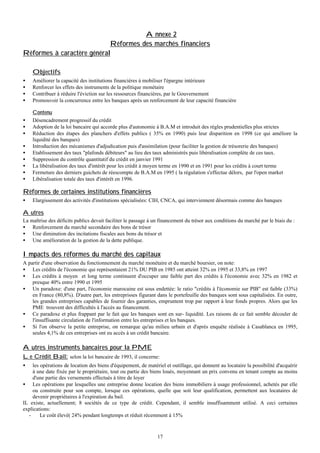 Annexe 2
Réformes des marchés financiers
Réformes à caractère général

•
•
•
•
•
•
•
•
•
•
•
•
•

Objectifs
Améliorer la capacité des institutions financières à mobiliser l'épargne intérieure
Renforcer les effets des instruments de la politique monétaire
Contribuer à réduire l'éviction sur les ressources financières, par le Gouvernement
Promouvoir la concurrence entre les banques après un renforcement de leur capacité financière
Contenu
Désencadrement progressif du crédit
Adoption de la loi bancaire qui accorde plus d'autonomie à B.A.M et introduit des règles prudentielles plus strictes
Réduction des étapes des planchers d'effets publics ( 35% en 1990) puis leur disparition en 1998 (ce qui améliore la
liquidité des banques)
Introduction des mécanismes d'adjudication puis d'assimilation (pour faciliter la gestion de trésorerie des banques)
Etablissement des taux "plafonds débiteurs" au lieu des taux administrés puis libéralisation complète de ces taux.
Suppression du contrôle quantitatif du crédit en janvier 1991
La libéralisation des taux d'intérêt pour les crédit à moyen terme en 1990 et en 1991 pour les crédits à court terme
Fermeture des derniers guichets de réescompte de B.A.M en 1995 ( la régulation s'effectue délors, par l'open market
Libéralisation totale des taux d'intérêt en 1996.

Réformes de certaines institutions financières
•

Elargissement des activités d'institutions spécialisées: CIH, CNCA, qui interviennent désormais comme des banques

Autres
La maîtrise des déficits publics devait faciliter le passage à un financement du trésor aux conditions du marché par le biais du :
• Renforcement du marché secondaire des bons de trésor
• Une diminution des incitations fiscales aux bons du trésor et
• Une amélioration de la gestion de la dette publique.

Impacts des réformes du marché des capitaux
A partir d'une observation du fonctionnement du marché monétaire et du marché boursier, on note:
• Les crédits de l'économie qui représentaient 21% DU PIB en 1985 ont atteint 32% en 1995 et 33,8% en 1997
• Les crédits à moyen et long terme continuent d'occuper une faible part des crédits à l'économie avec 32% en 1982 et
presque 40% entre 1990 et 1995
• Un paradoxe: d'une part, l'économie marocaine est sous endettée: le ratio "crédits à l'économie sur PIB" est faible (33%)
en France (80,8%). D'autre part, les entreprisses figurant dans le portefeuille des banques sont sous capitalisées. En outre,
les grandes entreprises capables de fournir des garanties, empruntent trop par rapport à leur fonds propres. Alors que les
PME trouvent des difficultés à l'accès au financement.
• Ce paradoxe et plus frappant par le fait que les banques sont en sur- liquidité. Les raisons de ce fait semble découler de
l'insuffisante circulation de l'information entre les entreprises et les banques.
• Si l'on observe la petite entreprise, on remarque qu'au milieu urbain et d'après enquête réalisée à Casablanca en 1995,
seules 4,1% de ces entreprises ont eu accès à un crédit bancaire.

Autres instruments bancaires pour la PME
Le Crédit Bail: selon la loi bancaire de 1993, il concerne:

•

les opérations de location des biens d'équipement, de matériel et outillage, qui donnent au locataire la possibilité d'acquérir
à une date fixée par le propriétaire, tout ou partie des biens loués, moyennant un prix convenu en tenant compte au moins
d'une partie des versements effectués à titre de loyer
• Les opérations par lesquelles une entreprise donne location des biens immobiliers à usage professionnel, achetés par elle
ou construite pour son compte, lorsque ces opérations, quelle que soit leur qualification, permettent aux locataires de
devenir propriétaires à l'expiration du bail.
IL existe, actuellement; 8 sociètés de ce type de crédit. Cependant, il semble insuffisamment utilisé. A ceci certaines
explications:
Le coût élevé( 24% pendant longtemps et réduit récemment à 15%

17

 