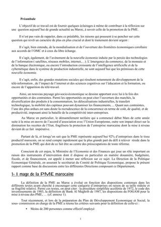 Préambule
L’objectif de ce travail est de fournir quelques éclairages à même de contribuer à la réflexion sur
une question aujourd’hui de grande actualité au Maroc, à savoir celle de la promotion de la PME.
Il n’est pas vain de rappeler, dans ce préalable, les raisons qui poussent à se pencher sur cette
question qui revêt un caractère de plus en plus crucial et dont le traitement devient urgent :
Il s’agit, bien entendu, de la mondialisation et de l’ouverture des frontières économiques corollaire
aux accords de l’OMC et à ceux du libre échange.
Il s’agit, également, de l’avènement de la nouvelle économie induite par la percée des technologies
de l’information ( satellites, réseaux mobiles, internet,…). L’émergence du commerce, de la monnaie et
de la banque électronique, ou encore l’introduction croissante de l’intelligence artificielle et de la
cybernétique dans le système de production industrielle, ne sont aujourd’hui que les prémisses de cette
nouvelle économie.
Il s’agit, enfin, des grandes mutations sociales qui résultent notamment du développement de la
télé-information , de l’impact de l’internet et des sciences cognitives sur l’éducation et la formation, ou
encore de l’apparition du télé-travail.
Ainsi, un nouveau paysage géo-socio-économique se dessine apportant avec lui à la fois des
opportunités et des contraintes. Parmi les opportunités on peut citer l’ouverture des marchés, la
diversification des produits à la consommation, les délocalisations industrielles, le transfert
technologique, la mobilité des capitaux pouvant dynamiser les financements, ... Quant aux contraintes,
l’une des plus ardues est sans doute la recrudescence de la concurrence en terme de coût, de qualité, et de
productivité, imposant ainsi la bataille de la compétitivité inter-entreprises.
Au Maroc en particulier, le démantèlement tarifaire qui a commencé début Mars de cette année
suite à la mise en œuvre de l’accord d’association avec l’Union Européenne, outre son impact direct sur la
diminution les recettes de l’Etat, fragilisera la protection de l’entreprise marocaine dont la mise à niveau
devient de ce fait impérative.
Partant de là, et lorsqu’on sait que la PME représente aujourd’hui 92% d’entreprises dans le tissu
productif marocain, on se rend compte rapidement que la plus grande part du défi à relever réside dans la
promotion de la PME qui doit de ce fait être au centre des préoccupations de toute réforme.
Conscient de cet enjeu, le Ministère de l’Economie et des Finances qui joue un rôle important en
raison des instruments d’intervention dont il dispose en particulier en matière douanière, budgétaire,
fiscale, et de financement, est appelé à mener une réflexion sur ce sujet. La Direction de la Politique
Economique Générale, en assurant le secrétariat du Comité de Politique Economique, propose le présent
rapport comme base de discussions entre les différentes Directions composant ce Département.

1- Image de la PME marocaine
La définition de la PME au Maroc a évolué en fonction des dispositions contenues dans les
différents textes ayant cherché à encourager cette catégorie d’entreprises en raison de sa taille réduite et
sa fragilité relative. Parmi ces textes, on peut citer : la procédure simplifiée accélérée de 1972, le code des
investissements de 1983, la définition de Bank Al Maghrib de 1987, les dispositions du FOGAM pour la
mise à niveau des PME, … (cf. annexe 1).
Tout récemment, et lors de la préparation du Plan de Développement Economique et Social, la
sous- commission en charge de la PME a retenu les critères suivants pour la définition de celle-ci :
•

Moins de 200 personnes comme effectif employé
1

 