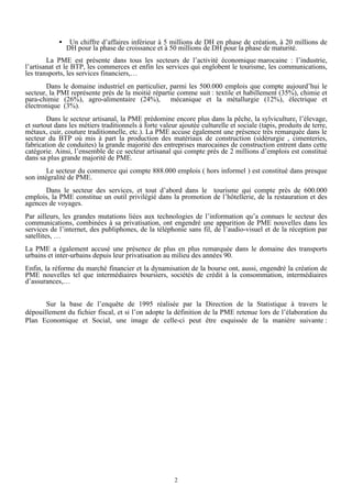 •

Un chiffre d’affaires inférieur à 5 millions de DH en phase de création, à 20 millions de
DH pour la phase de croissance et à 50 millions de DH pour la phase de maturité.

La PME est présente dans tous les secteurs de l’activité économique marocaine : l’industrie,
l’artisanat et le BTP, les commerces et enfin les services qui englobent le tourisme, les communications,
les transports, les services financiers,…
Dans le domaine industriel en particulier, parmi les 500.000 emplois que compte aujourd’hui le
secteur, la PMI représente près de la moitié répartie comme suit : textile et habillement (35%), chimie et
para-chimie (26%), agro-alimentaire (24%), mécanique et la métallurgie (12%), électrique et
électronique (3%).
Dans le secteur artisanal, la PME prédomine encore plus dans la pêche, la sylviculture, l’élevage,
et surtout dans les métiers traditionnels à forte valeur ajoutée culturelle et sociale (tapis, produits de terre,
métaux, cuir, couture traditionnelle, etc.). La PME accuse également une présence très remarquée dans le
secteur du BTP où mis à part la production des matériaux de construction (sidérurgie , cimenteries,
fabrication de conduites) la grande majorité des entreprises marocaines de construction entrent dans cette
catégorie. Ainsi, l’ensemble de ce secteur artisanal qui compte près de 2 millions d’emplois est constitué
dans sa plus grande majorité de PME.
Le secteur du commerce qui compte 888.000 emplois ( hors informel ) est constitué dans presque
son intégralité de PME.
Dans le secteur des services, et tout d’abord dans le tourisme qui compte près de 600.000
emplois, la PME constitue un outil privilégié dans la promotion de l’hôtellerie, de la restauration et des
agences de voyages.
Par ailleurs, les grandes mutations liées aux technologies de l’information qu’a connues le secteur des
communications, combinées à sa privatisation, ont engendré une apparition de PME nouvelles dans les
services de l’internet, des publiphones, de la téléphonie sans fil, de l’audio-visuel et de la réception par
satellites, …
La PME a également accusé une présence de plus en plus remarquée dans le domaine des transports
urbains et inter-urbains depuis leur privatisation au milieu des années 90.
Enfin, la réforme du marché financier et la dynamisation de la bourse ont, aussi, engendré la création de
PME nouvelles tel que intermédiaires boursiers, sociétés de crédit à la consommation, intermédiaires
d’assurances,…
Sur la base de l’enquête de 1995 réalisée par la Direction de la Statistique à travers le
dépouillement du fichier fiscal, et si l’on adopte la définition de la PME retenue lors de l’élaboration du
Plan Economique et Social, une image de celle-ci peut être esquissée de la manière suivante :

2

 
