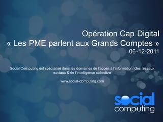 Opération Cap Digital
« Les PME parlent aux Grands Comptes »
                                                                         06-12-2011

Social Computing est spécialisé dans les domaines de l’accès à l’information, des réseaux
                          sociaux & de l’intelligence collective

                               www.social-computing.com
 