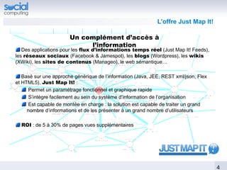 L’offre Just Map It!

                       Un complément d’accès à
                            l’information
   Des applications pour les flux d’informations temps réel (Just Map It! Feeds),
les réseaux sociaux (Facebook & Jamespot), les blogs (Wordpress), les wikis
(XWiki), les sites de contenus (Manageo), le web sémantique…

   Basé sur une approche générique de l’information (Java, JEE, REST xml/json, Flex
et HTML5), Just Map It! :
     Permet un paramétrage fonctionnel et graphique rapide
     S’intègre facilement au sein du système d’information de l’organisation
     Est capable de montée en charge : la solution est capable de traiter un grand
     nombre d’informations et de les présenter à un grand nombre d’utilisateurs

  ROI : de 5 à 30% de pages vues supplémentaires




                                                                                      4
 