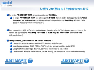 L’offre Just Map It! : Perspectives 2012

Le projet PROSPECT MAP en partenariat avec KADEAL
    le projet PROSPECT MAP est retenu par la DGCIS dans le cadre de l'appel à projets "Web
    innovant en entreprise » et va permettre d'intégrer la brique Just Map It! dans l'offre
    Saas de Kadeal premier semestre 2012



Les connecteurs XML et Facebook développés dans le cadre de Turbulences nous ont permis de
lancer les applications Just Map It! Feeds et Just Map It! Facebook en mode Saas
(démonstrateurs)


Intégrations, partenariats et cibles marché :
    Les producteurs de contenus et les 250 premiers sites français
    Les réseaux sociaux (RSE, RSPro, RSPrivés), les annuaires et les outils CRM
    Les plateformes de blogs, de wikis, de travail collaboratif et les portails
    Les solutions moteurs de recherche, de text mining, de veille et de Social Media Monitoring




                                                                                                  6
 