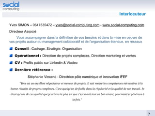 Interlocuteur

Yves SIMON – 0647535472 – yves@social-computing.com - www.social-computing.com
Directeur Associé
    Vous accompagner dans la définition de vos besoins et dans la mise en oeuvre de
vos projets autour du management collaboratif et de l'organisation étendue, en réseaux

   Conseil : Cadrage, Stratégie, Organisation

   Opérationnel : Direction de projets complexes, Direction marketing et ventes

   CV : Profils public sur Linkedin & Viadeo

   Dernière référence :

              Stéphanie Vincent – Directrice pôle numérique et innovation IFEF
       "Yves est un excellent négociateur et meneur de projets. Il sait mettre les compétences nécessaires à la
bonne réussite de projets complexes. C'est quelqu'un de fiable dans la régularité et la qualité de son travail. Je
dirai qu'une de ces qualité que je retiens le plus est que c'est avant tout un bon vivant, gourmand et généreux à
                                                    la fois."



                                                                                                                     7
 