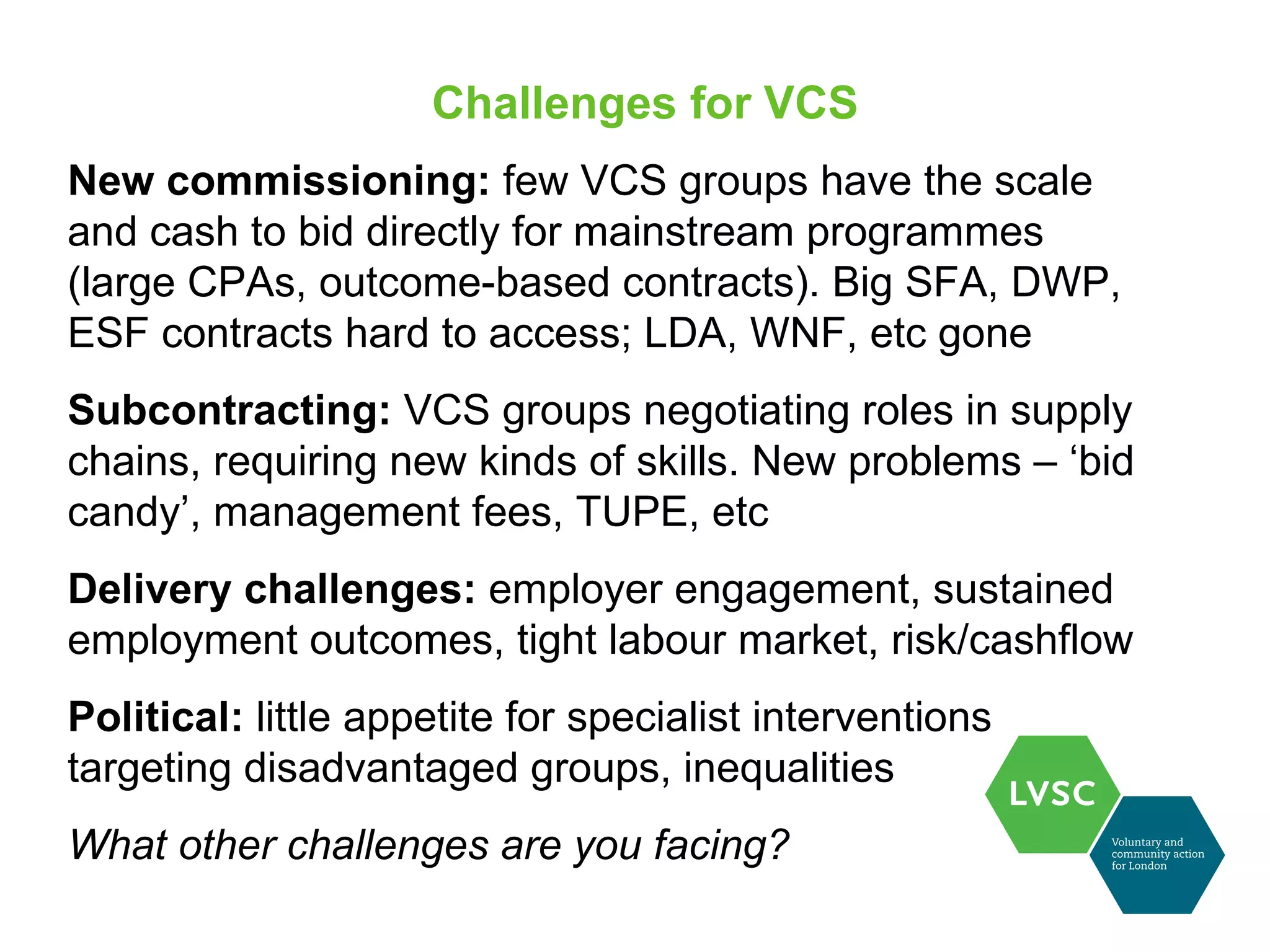 Challenges for VCS
New commissioning: few VCS groups have the scale
and cash to bid directly for mainstream programmes
(large CPAs, outcome-based contracts). Big SFA, DWP,
ESF contracts hard to access; LDA, WNF, etc gone
Subcontracting: VCS groups negotiating roles in supply
chains, requiring new kinds of skills. New problems – ‘bid
candy’, management fees, TUPE, etc
Delivery challenges: employer engagement, sustained
employment outcomes, tight labour market, risk/cashflow
Political: little appetite for specialist interventions
targeting disadvantaged groups, inequalities
What other challenges are you facing?
 