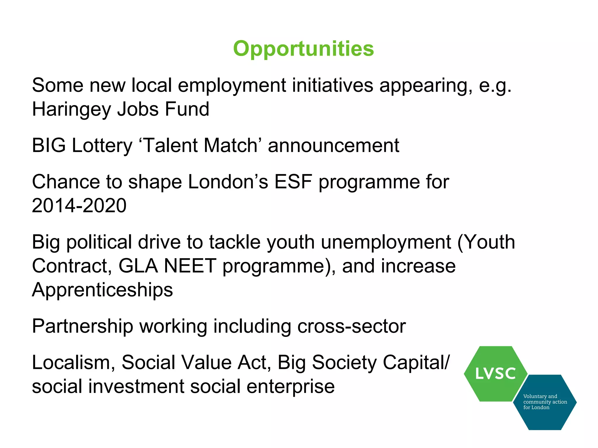 Opportunities
Some new local employment initiatives appearing, e.g.
Haringey Jobs Fund
BIG Lottery ‘Talent Match’ announcement
Chance to shape London’s ESF programme for
2014-2020
Big political drive to tackle youth unemployment (Youth
Contract, GLA NEET programme), and increase
Apprenticeships
Partnership working including cross-sector
Localism, Social Value Act, Big Society Capital/
social investment social enterprise
 