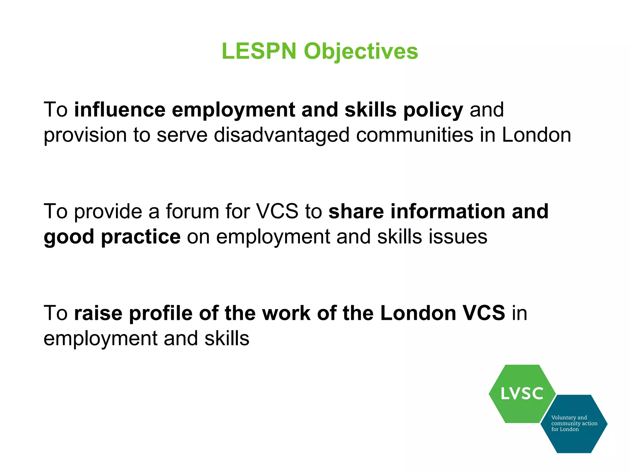 LESPN Objectives

To influence employment and skills policy and
provision to serve disadvantaged communities in London


To provide a forum for VCS to share information and
good practice on employment and skills issues


To raise profile of the work of the London VCS in
employment and skills
 