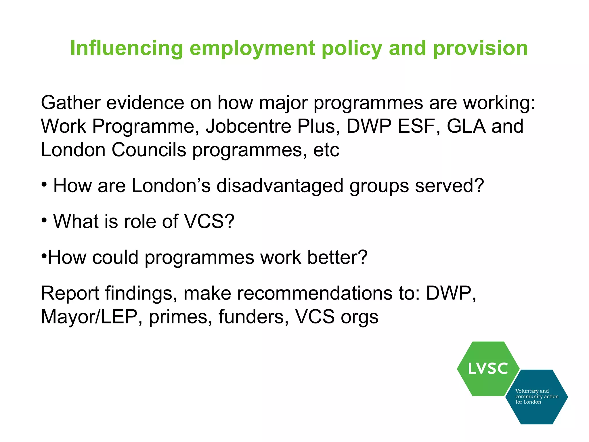 Influencing employment policy and provision

Gather evidence on how major programmes are working:
Work Programme, Jobcentre Plus, DWP ESF, GLA and
London Councils programmes, etc
• How are London’s disadvantaged groups served?
• What is role of VCS?
•How could programmes work better?
Report findings, make recommendations to: DWP,
Mayor/LEP, primes, funders, VCS orgs
 