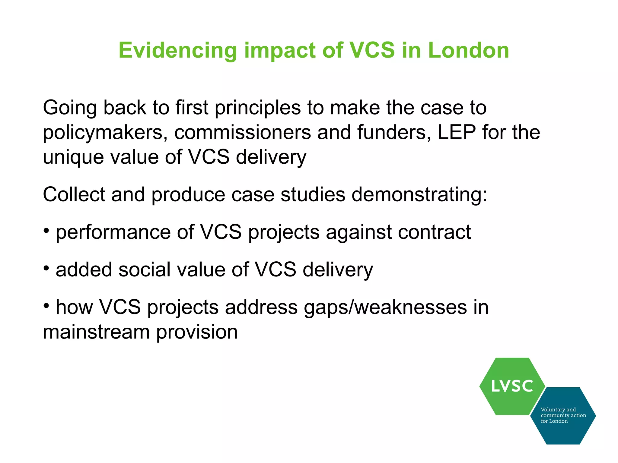 Evidencing impact of VCS in London

Going back to first principles to make the case to
policymakers, commissioners and funders, LEP for the
unique value of VCS delivery
Collect and produce case studies demonstrating:
• performance of VCS projects against contract
• added social value of VCS delivery
• how VCS projects address gaps/weaknesses in
mainstream provision
 