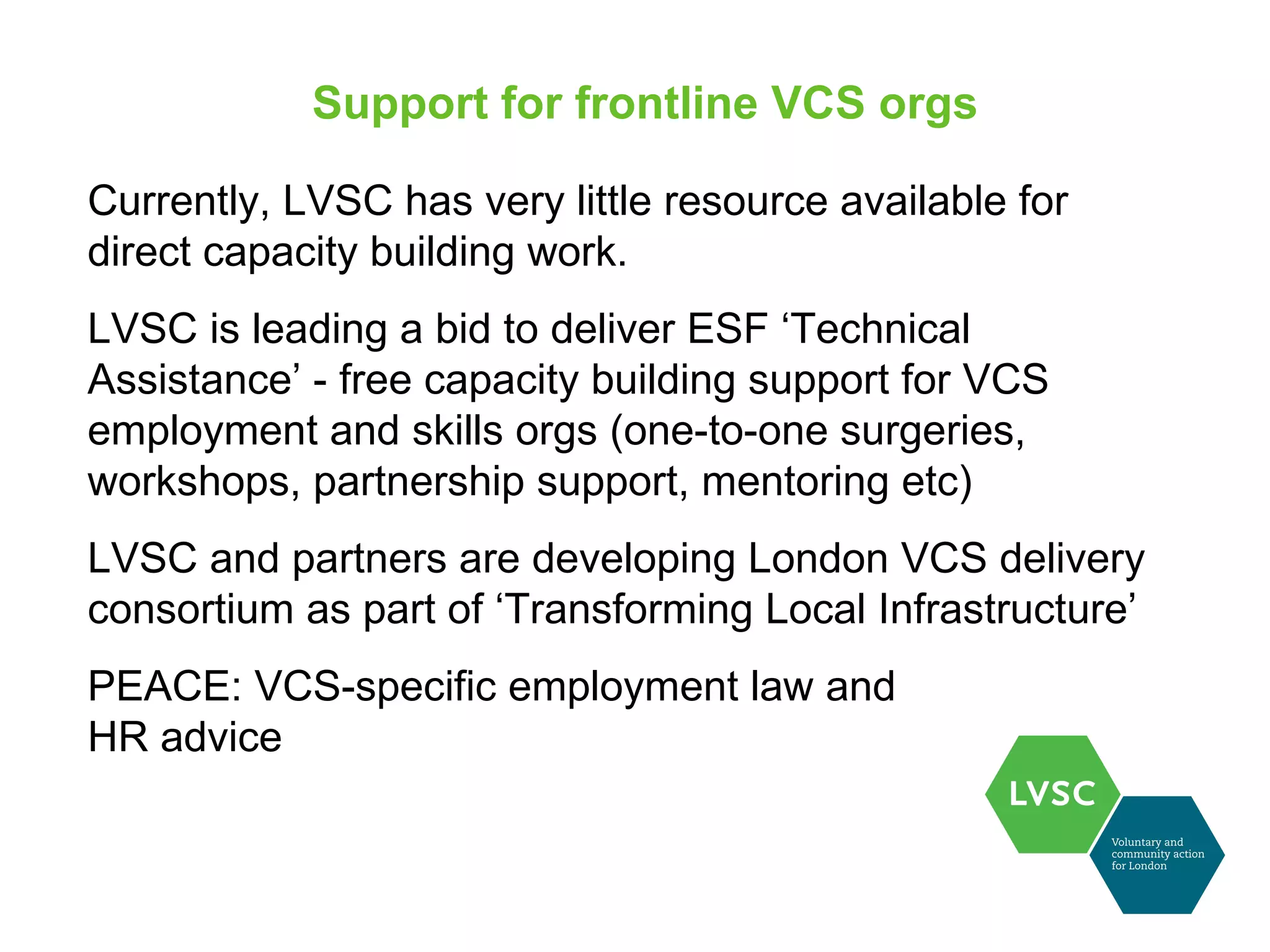 Support for frontline VCS orgs

Currently, LVSC has very little resource available for
direct capacity building work.
LVSC is leading a bid to deliver ESF ‘Technical
Assistance’ - free capacity building support for VCS
employment and skills orgs (one-to-one surgeries,
workshops, partnership support, mentoring etc)
LVSC and partners are developing London VCS delivery
consortium as part of ‘Transforming Local Infrastructure’
PEACE: VCS-specific employment law and
HR advice
 