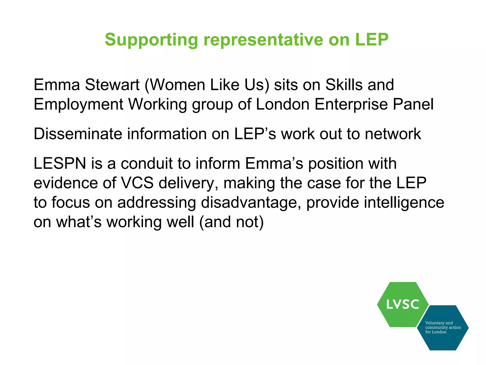 Supporting representative on LEP

Emma Stewart (Women Like Us) sits on Skills and
Employment Working group of London Enterprise Panel
Disseminate information on LEP’s work out to network
LESPN is a conduit to inform Emma’s position with
evidence of VCS delivery, making the case for the LEP
to focus on addressing disadvantage, provide intelligence
on what’s working well (and not)
 