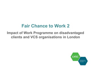 Fair Chance to Work 2
Impact of Work Programme on disadvantaged
  clients and VCS organisations in London
 