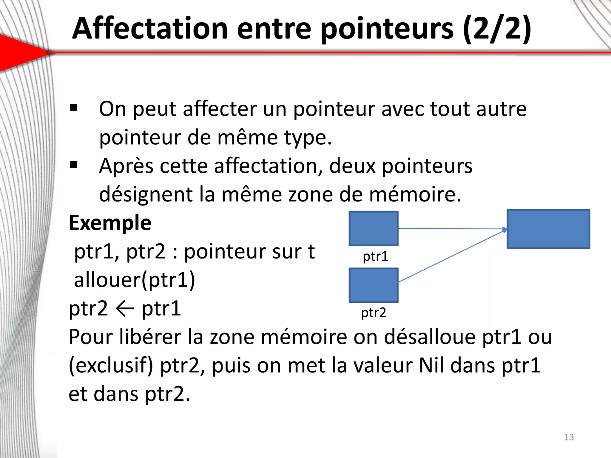 Affectation entre pointeurs (2/2)
7
 On peut affecter un pointeur avec tout autre
pointeur de même type.
 Après cette affectation, deux pointeurs
désignent la même zone de mémoire.
Exemple
ptr1, ptr2 : pointeur sur t
allouer(ptr1)
ptr2 ← ptr1
Pour libérer la zone mémoire on désalloue ptr1 ou
(exclusif) ptr2, puis on met la valeur Nil dans ptr1
et dans ptr2.
ptr2
ptr1
13
 
