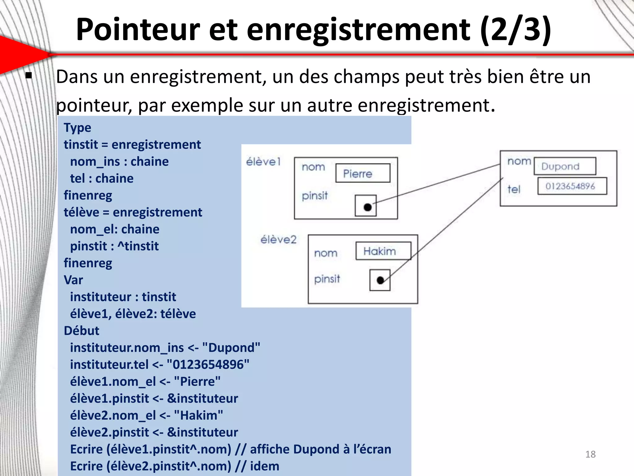 Pointeur et enregistrement (2/3)
7
 Dans un enregistrement, un des champs peut très bien être un
pointeur, par exemple sur un autre enregistrement.
18
Type
tinstit = enregistrement
nom_ins : chaine
tel : chaine
finenreg
télève = enregistrement
nom_el: chaine
pinstit : ^tinstit
finenreg
Var
instituteur : tinstit
élève1, élève2: télève
Début
instituteur.nom_ins <- "Dupond"
instituteur.tel <- "0123654896"
élève1.nom_el <- "Pierre"
élève1.pinstit <- &instituteur
élève2.nom_el <- "Hakim"
élève2.pinstit <- &instituteur
Ecrire (élève1.pinstit^.nom) // affiche Dupond à l’écran
Ecrire (élève2.pinstit^.nom) // idem
 