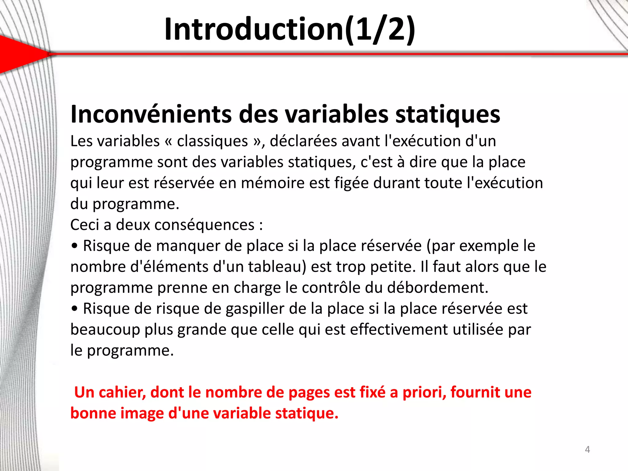 Introduction(1/2)
Inconvénients des variables statiques
Les variables « classiques », déclarées avant l'exécution d'un
programme sont des variables statiques, c'est à dire que la place
qui leur est réservée en mémoire est figée durant toute l'exécution
du programme.
Ceci a deux conséquences :
• Risque de manquer de place si la place réservée (par exemple le
nombre d'éléments d'un tableau) est trop petite. Il faut alors que le
programme prenne en charge le contrôle du débordement.
• Risque de risque de gaspiller de la place si la place réservée est
beaucoup plus grande que celle qui est effectivement utilisée par
le programme.
Un cahier, dont le nombre de pages est fixé a priori, fournit une
bonne image d'une variable statique.
4
 