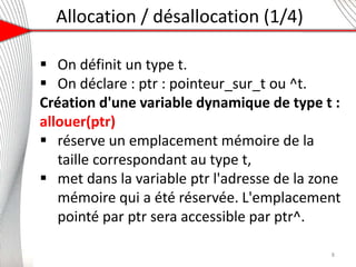 Allocation / désallocation (1/4)
5
 On définit un type t.
 On déclare : ptr : pointeur_sur_t ou ^t.
Création d'une variable dynamique de type t :
allouer(ptr)
 réserve un emplacement mémoire de la
taille correspondant au type t,
 met dans la variable ptr l'adresse de la zone
mémoire qui a été réservée. L'emplacement
pointé par ptr sera accessible par ptr^.
8
 