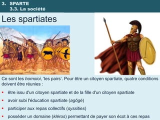 3. SPARTE
   3.3. La société

Les spartiates




Ce sont les homoioi, ‘les pairs’. Pour être un citoyen spartiate, quatre conditions
doivent être réunies :
 être issu d'un citoyen spartiate et de la fille d'un citoyen spartiate
 avoir subi l'éducation spartiate (agôgè)
 participer aux repas collectifs (syssities)
 posséder un domaine (kléros) permettant de payer son écot à ces repas
 