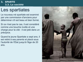 3. SPARTE
   3.3. La société

Les spartiates
Le nouveau-né spartiate est examiné
par une commission d'anciens pour
déterminer s'il est beau et bien formé.
Si ce n'est pas le cas, il est considéré
comme une bouche inutile et une
charge pour la cité : il est jeté dans un
précipice.
Quand le jeune Spartiate a sept ans, il
est retiré à ses parents et placé sous
l'autorité de l’État jusqu'à l'âge de 20
ans.
 