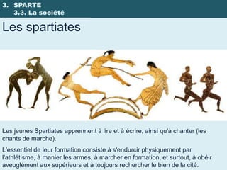 3. SPARTE
   3.3. La société

Les spartiates




Les jeunes Spartiates apprennent à lire et à écrire, ainsi qu'à chanter (les
chants de marche).
L'essentiel de leur formation consiste à s'endurcir physiquement par
l'athlétisme, à manier les armes, à marcher en formation, et surtout, à obéir
aveuglément aux supérieurs et à toujours rechercher le bien de la cité.
 