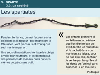 3. SPARTE
   3.3. La société

Les spartiates



Pendant l'enfance, on met l'accent sur la
discipline et la rigueur : les enfants ont la
                                                «   Les enfants prennent le
                                                    vol tellement au sérieux
tête rasée, vont pieds nus et n'ont qu'un           que l'un d'entre eux qui
seul manteau par an.                                avait dérobé un renardeau
                                                    et le cachait dans son
Une sous-alimentation chronique les oblige          manteau, se laissa, pour
à voler leur nourriture, et ils dorment sur         ne pas être pris, déchirer
des paillasses de roseaux qu'ils ont eux-           le ventre par les griffes et
mêmes coupés, sans outil.                           les dents de l'animal sans
                                                    broncher : il en mourut »
                                                                      Plutarque
 