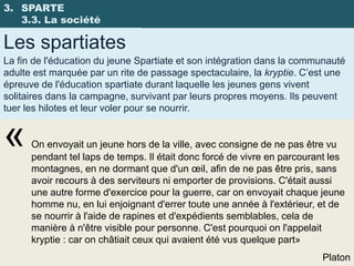 3. SPARTE
   3.3. La société

Les spartiates
La fin de l'éducation du jeune Spartiate et son intégration dans la communauté
adulte est marquée par un rite de passage spectaculaire, la kryptie. C’est une
épreuve de l'éducation spartiate durant laquelle les jeunes gens vivent
solitaires dans la campagne, survivant par leurs propres moyens. Ils peuvent
tuer les hilotes et leur voler pour se nourrir.


«     On envoyait un jeune hors de la ville, avec consigne de ne pas être vu
      pendant tel laps de temps. Il était donc forcé de vivre en parcourant les
      montagnes, en ne dormant que d'un œil, afin de ne pas être pris, sans
      avoir recours à des serviteurs ni emporter de provisions. C'était aussi
      une autre forme d'exercice pour la guerre, car on envoyait chaque jeune
      homme nu, en lui enjoignant d'errer toute une année à l'extérieur, et de
      se nourrir à l'aide de rapines et d'expédients semblables, cela de
      manière à n'être visible pour personne. C'est pourquoi on l'appelait
      kryptie : car on châtiait ceux qui avaient été vus quelque part»
                                                                         Platon
 