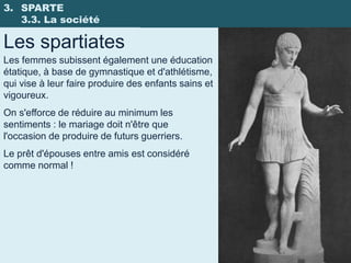 3. SPARTE
   3.3. La société

Les spartiates
Les femmes subissent également une éducation
étatique, à base de gymnastique et d'athlétisme,
qui vise à leur faire produire des enfants sains et
vigoureux.
On s'efforce de réduire au minimum les
sentiments : le mariage doit n'être que
l'occasion de produire de futurs guerriers.
Le prêt d'épouses entre amis est considéré
comme normal !
 