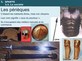 3. SPARTE
   3.3. La société
                                                             Cuirasse
Les périèques
C’étaient les habitants libres, mais non citoyens.
Leur nom signifie « ceux du pourtour ».
Ils s’occupaient des métiers manuels et du
commerce.




Casque                          Bouclier             Lance




Épée                                                           Cnémide
 