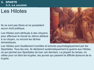 3. SPARTE
   3.3. La société

Les Hilotes

Ils ne sont pas libres et ne possèdent
aucun droit politique.
Les Hilotes sont attribués à des citoyens
pour effectuer le travail du kléros attribué
à ce citoyen, ou encore les tâches
domestiques.
Les Hilotes sont rituellement humiliés et torturés psychologiquement par les
Spartiates. Tous les ans, ils déclarent systématiquement la guerre aux Hilotes,
ce qui permet aux Spartiates de tuer ces derniers. La plupart du temps, on
utilise pour ce faire les kryptes, les jeunes qui passent la difficile épreuve de la
kryptie.
 