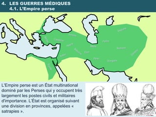4. LES GUERRES MÉDIQUES
   4.1. L’Empire perse




                                            Médie



                                              Perse




L'Empire perse est un État multinational
dominé par les Perses qui y occupent très
largement les postes civils et militaires
d'importance. L’État est organisé suivant
une division en provinces, appelées «
satrapies ».
 