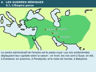 4. LES GUERRES MÉDIQUES
   4.1. L’Empire perse




                                       Babylone Ecbatane
                                             Suse
                                                   Persépolis




Le centre administratif de l'empire est le palais royal. Les rois achéménides
déplaçaient leur capitale selon la saison : en hiver, les rois sont à Suse; en été,
à Ecbatane; en automne, à Persépolis; et le reste de l'année, à Babylone.
 