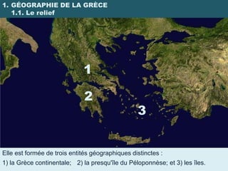 1. GÉOGRAPHIE DE LA GRÈCE
   1.1. Le relief




                             1

                              2
                                                 3


Elle est formée de trois entités géographiques distinctes :
1) la Grèce continentale; 2) la presqu'île du Péloponnèse; et 3) les îles.
 