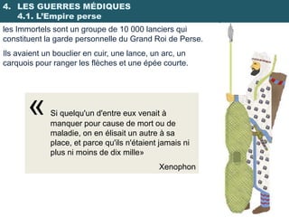 4. LES GUERRES MÉDIQUES
   4.1. L’Empire perse
les Immortels sont un groupe de 10 000 lanciers qui
constituent la garde personnelle du Grand Roi de Perse.
Ils avaient un bouclier en cuir, une lance, un arc, un
carquois pour ranger les flèches et une épée courte.




       «     Si quelqu'un d'entre eux venait à
             manquer pour cause de mort ou de
             maladie, on en élisait un autre à sa
             place, et parce qu'ils n'étaient jamais ni
             plus ni moins de dix mille»
                                             Xenophon
 