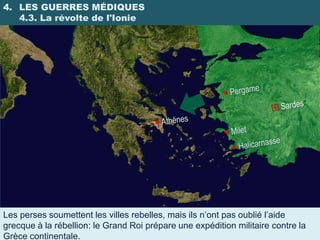 4. LES GUERRES MÉDIQUES
   4.3. La révolte de l'Ionie




Les perses soumettent les villes rebelles, mais ils n’ont pas oublié l’aide
grecque à la rébellion: le Grand Roi prépare une expédition militaire contre la
Grèce continentale.
 