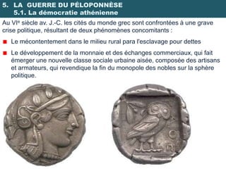 5. LA GUERRE DU PÉLOPONNÈSE
   5.1. La démocratie athénienne
Au VIe siècle av. J.-C. les cités du monde grec sont confrontées à une grave
crise politique, résultant de deux phénomènes concomitants :
   Le mécontentement dans le milieu rural para l'esclavage pour dettes
   Le développement de la monnaie et des échanges commerciaux, qui fait
   émerger une nouvelle classe sociale urbaine aisée, composée des artisans
   et armateurs, qui revendique la fin du monopole des nobles sur la sphère
   politique.
 