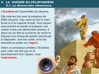 5. LA GUERRE DU PÉLOPONNÈSE
   5.1. La démocratie athénienne

L’Ecclésia est l'assemblée de citoyens.
Elle vote les lois avec la présence de
6000 citoyens. Ces votes se font à main
levée et à la majorité simple. Tout citoyen
peut prendre la parole et proposer une
motion (c’est une démocratie directe). Il
place sur sa tête la couronne de myrte et
dispose d’un temps de parole mesuré par
la clépsydre. Une fois votée, la loi est
exposée au public sur l'Agora.
Selon un processus similaire, l'Ecclésia
peut voter une fois par an le
bannissement d'un citoyen, c'est
l'ostracisme.
 
