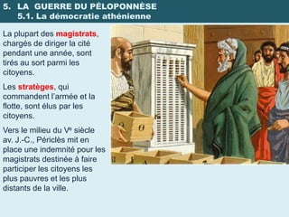 5. LA GUERRE DU PÉLOPONNÈSE
   5.1. La démocratie athénienne

La plupart des magistrats,
chargés de diriger la cité
pendant une année, sont
tirés au sort parmi les
citoyens.
Les stratèges, qui
commandent l’armée et la
flotte, sont élus par les
citoyens.
Vers le milieu du Ve siècle
av. J.-C., Périclès mit en
place une indemnité pour les
magistrats destinée à faire
participer les citoyens les
plus pauvres et les plus
distants de la ville.
 