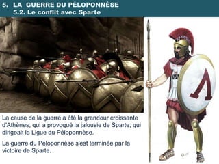 5. LA GUERRE DU PÉLOPONNÈSE
   5.2. Le conflit avec Sparte




La cause de la guerre a été la grandeur croissante
d'Athènes, qui a provoqué la jalousie de Sparte, qui
dirigeait la Ligue du Péloponnèse.
La guerre du Péloponnèse s'est terminée par la
victoire de Sparte.
 